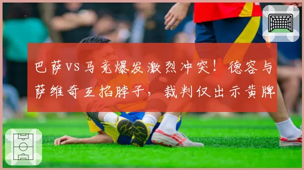 巴萨vs马竞爆发激烈冲突！德容与萨维奇互掐脖子，裁判仅出示黄牌