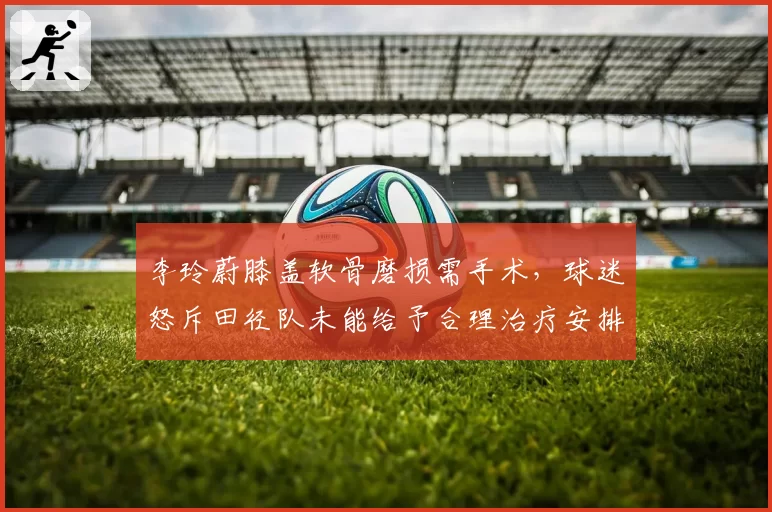 李玲蔚膝盖软骨磨损需手术，球迷怒斥田径队未能给予合理治疗安排