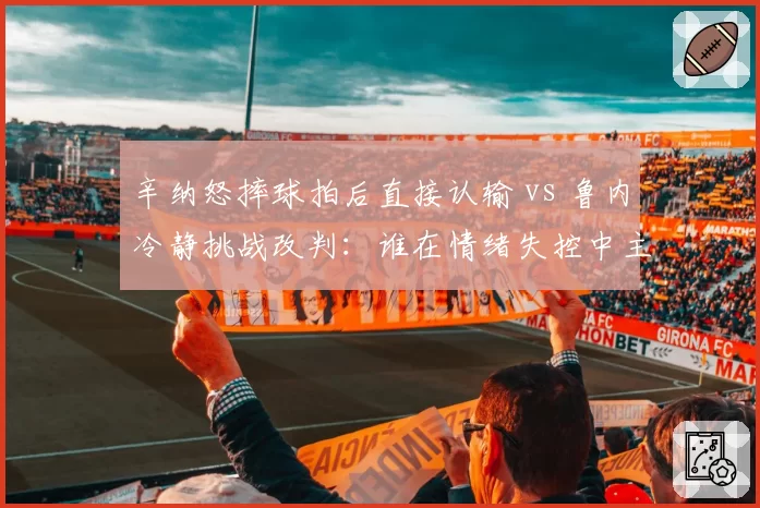 辛纳怒摔球拍后直接认输 vs 鲁内冷静挑战改判:谁在情绪失控中主宰胜负?