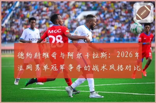 德约科维奇与阿尔卡拉斯：2026年法网男单冠军争夺的战术风格对比