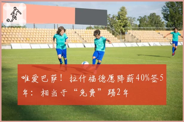 唯爱巴萨！拉什福德愿降薪40%签5年：相当于“免费”踢2年