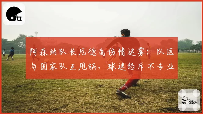 阿森纳队长厄德高伤情迷雾：队医与国家队互甩锅，球迷怒斥不专业