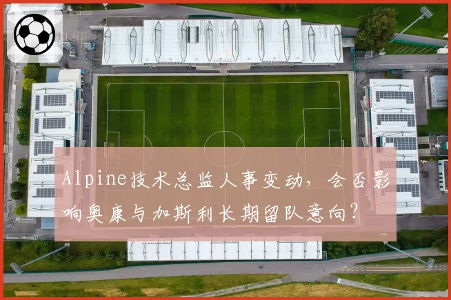 Alpine技术总监人事变动,会否影响奥康与加斯利长期留队意向?