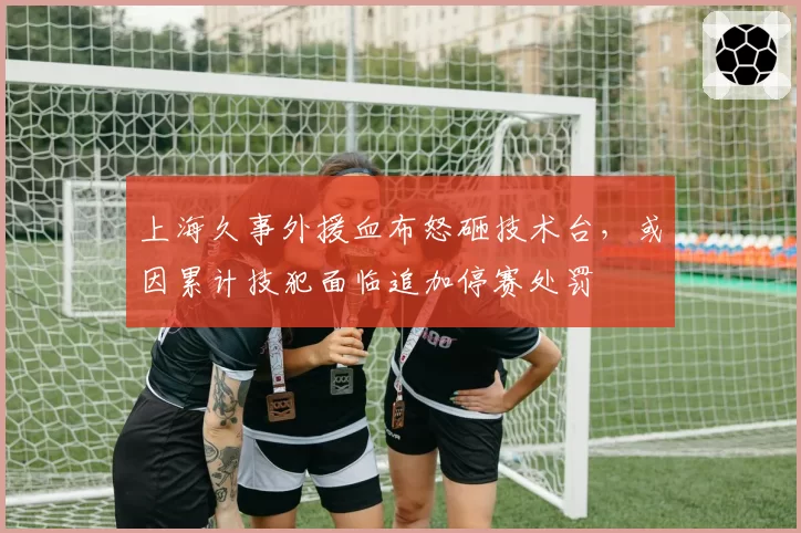 上海久事外援血布怒砸技术台,或因累计技犯面临追加停赛处罚