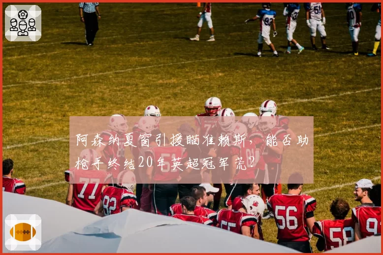 阿森纳夏窗引援瞄准赖斯，能否助枪手终结20年英超冠军荒？