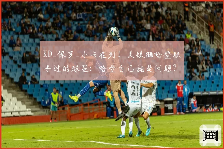 KD_保罗_小卡在列！美媒晒哈登联手过的球星：哈登自己就是问题？