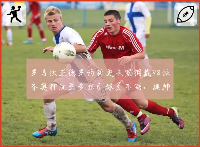 罗马扶正德罗西获更衣室拥戴vs拉齐奥押注图多尔引球员不满,换帅人心向背截然不同