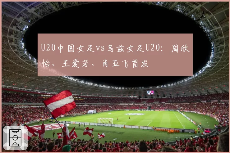 U20中国女足vs乌兹女足U20:周欣怡、王爱芳、肖亚飞首发