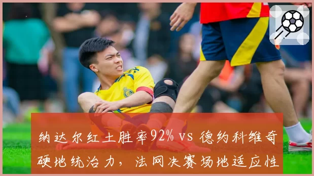 纳达尔红土胜率92% vs 德约科维奇硬地统治力，法网决赛场地适应性对比