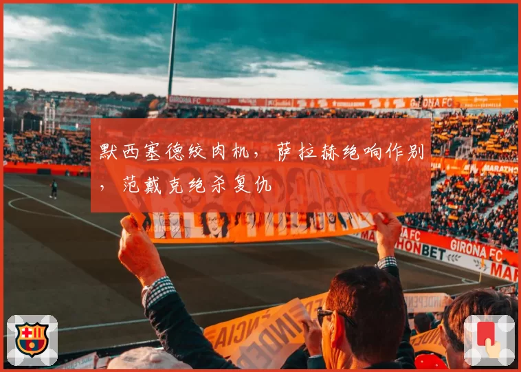 默西塞德绞肉机，萨拉赫绝响作别，范戴克绝杀复仇