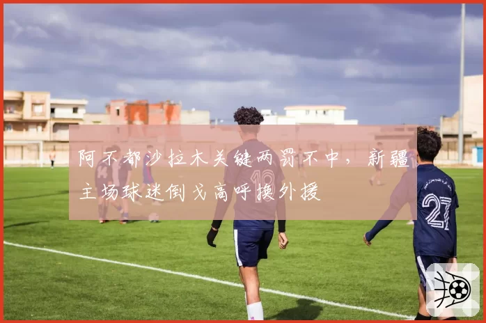 阿不都沙拉木关键两罚不中，新疆主场球迷倒戈高呼换外援