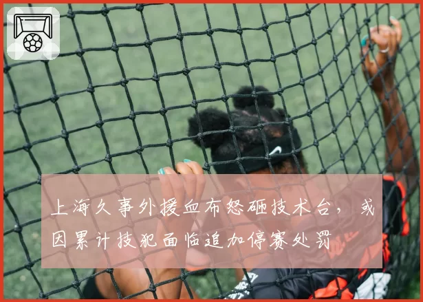 上海久事外援血布怒砸技术台,或因累计技犯面临追加停赛处罚