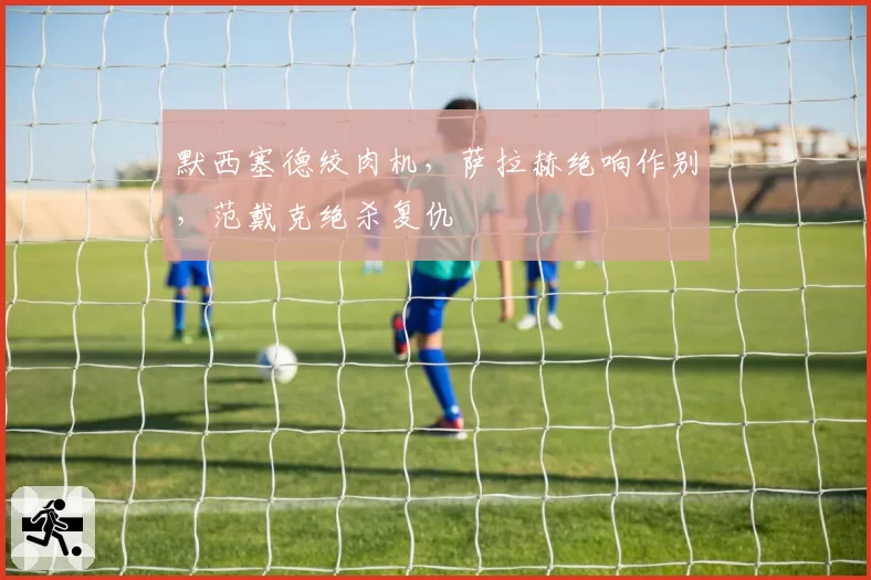 默西塞德绞肉机，萨拉赫绝响作别，范戴克绝杀复仇