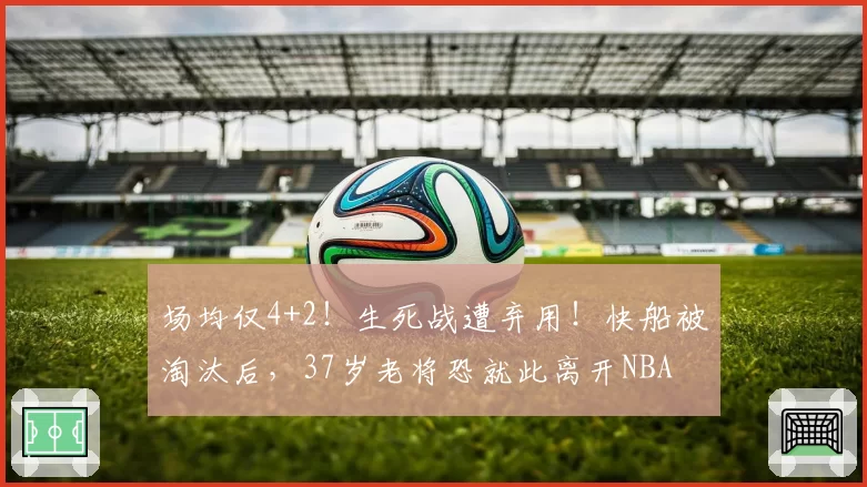 场均仅4+2！生死战遭弃用！快船被淘汰后，37岁老将恐就此离开NBA