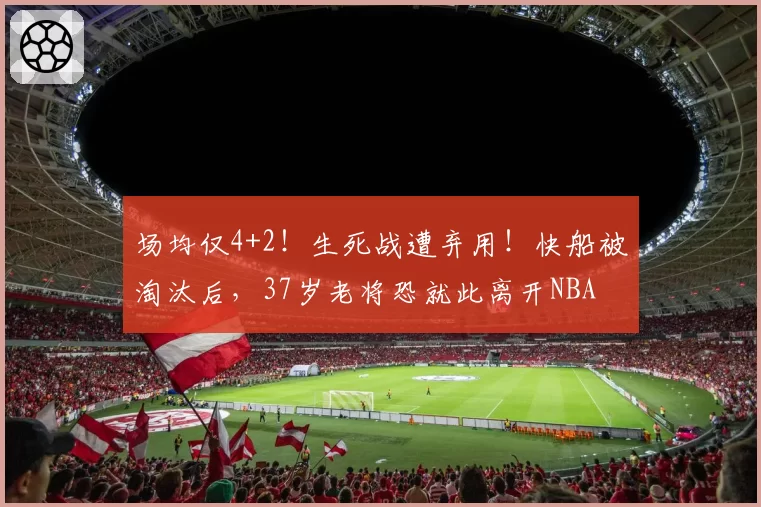场均仅4+2！生死战遭弃用！快船被淘汰后，37岁老将恐就此离开NBA