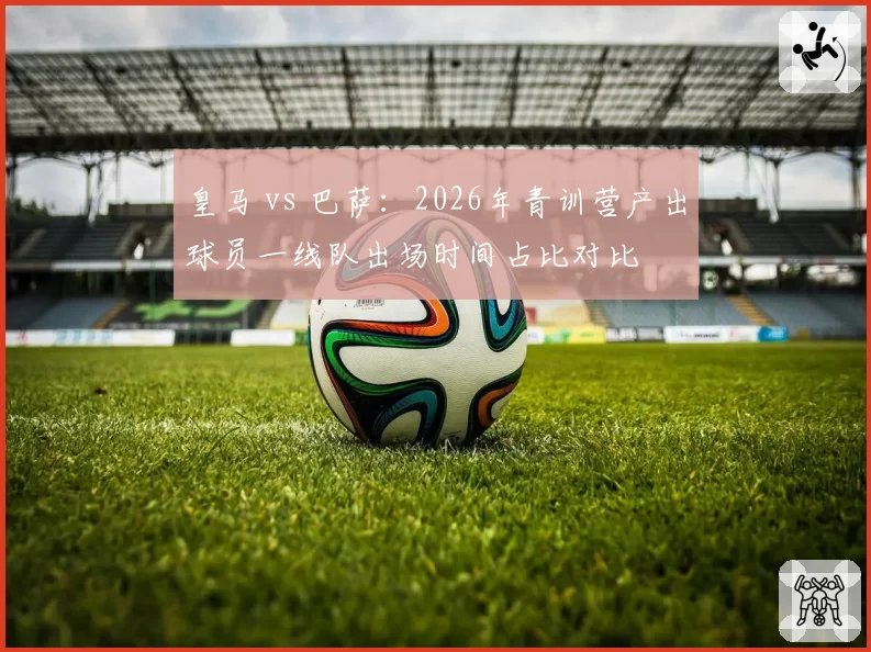 皇马 vs 巴萨：2026年青训营产出球员一线队出场时间占比对比