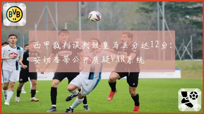 西甲裁判误判致皇马丢分达12分:安切洛蒂公开质疑VAR系统