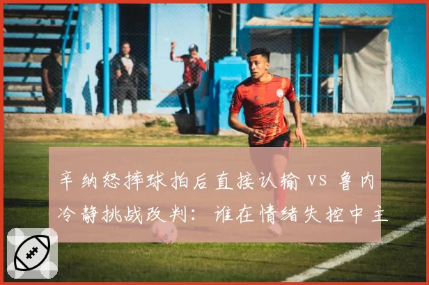 辛纳怒摔球拍后直接认输 vs 鲁内冷静挑战改判：谁在情绪失控中主宰胜负？