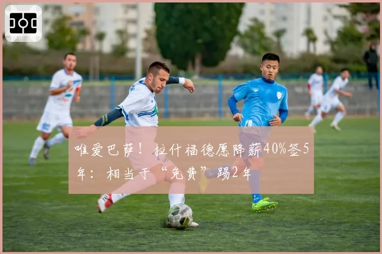 唯爱巴萨！拉什福德愿降薪40%签5年：相当于“免费”踢2年