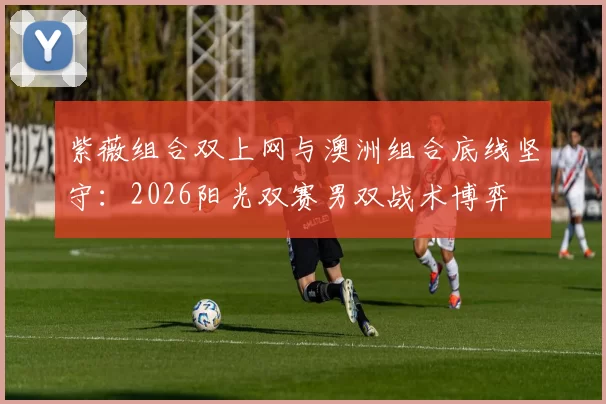 紫薇组合双上网与澳洲组合底线坚守:2026阳光双赛男双战术博弈