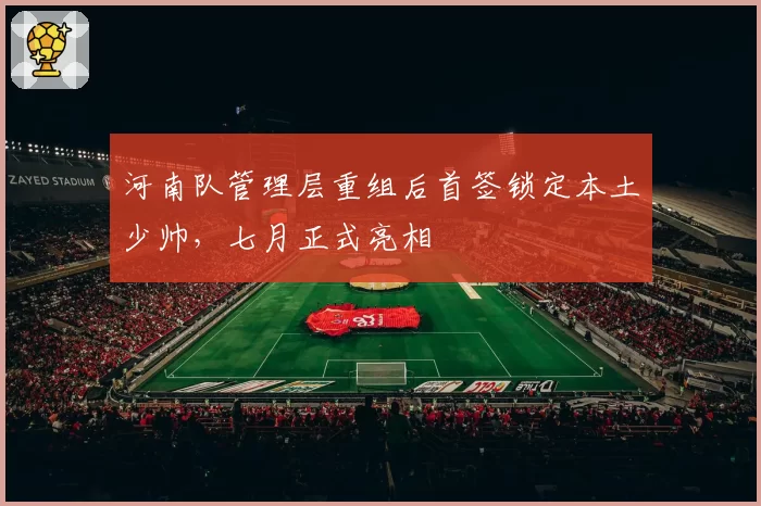 河南队管理层重组后首签锁定本土少帅，七月正式亮相