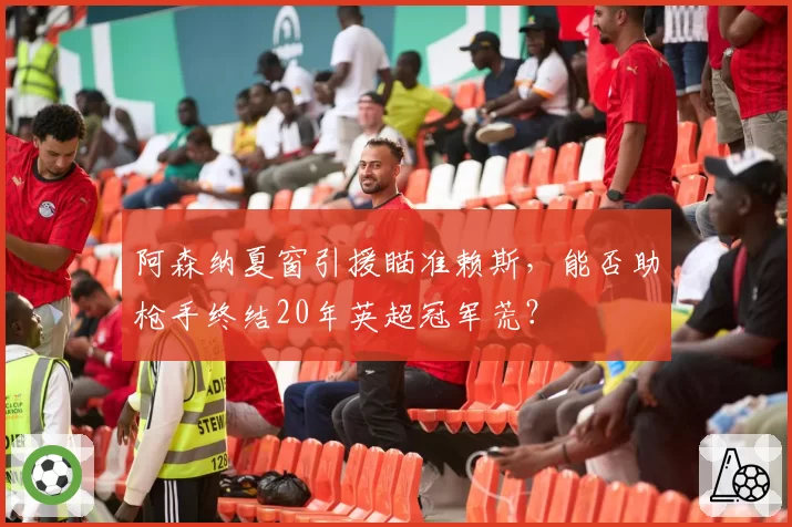 阿森纳夏窗引援瞄准赖斯，能否助枪手终结20年英超冠军荒？