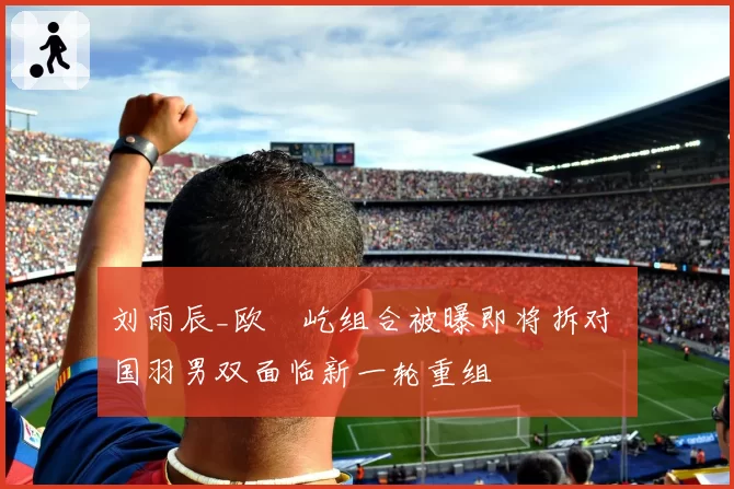 刘雨辰_欧烜屹组合被曝即将拆对 国羽男双面临新一轮重组
