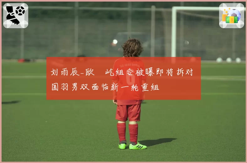刘雨辰_欧烜屹组合被曝即将拆对 国羽男双面临新一轮重组