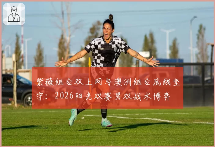 紫薇组合双上网与澳洲组合底线坚守:2026阳光双赛男双战术博弈
