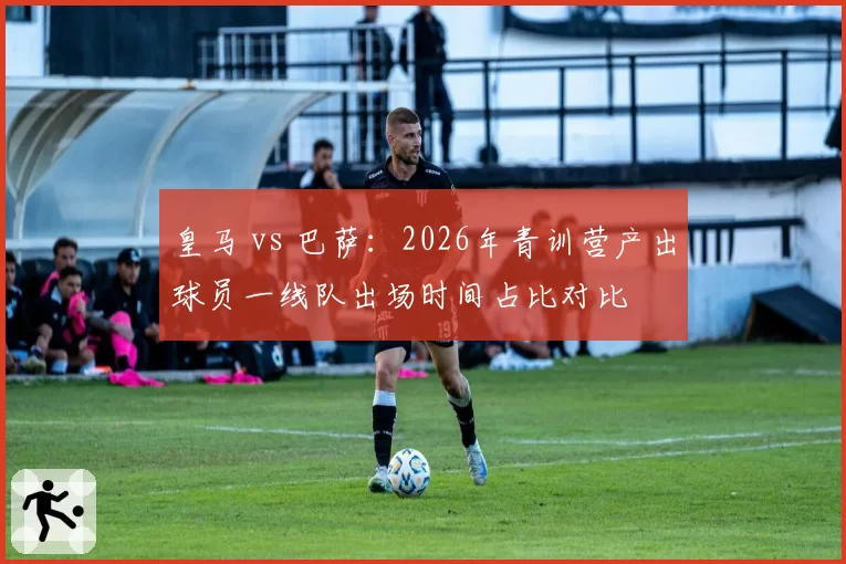 皇马 vs 巴萨：2026年青训营产出球员一线队出场时间占比对比