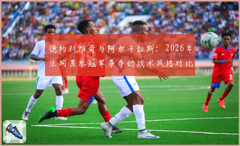 德约科维奇与阿尔卡拉斯：2026年法网男单冠军争夺的战术风格对比