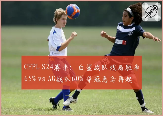 CFPL S24赛季：白鲨战队残局胜率65% vs AG战队60% 争冠悬念再起