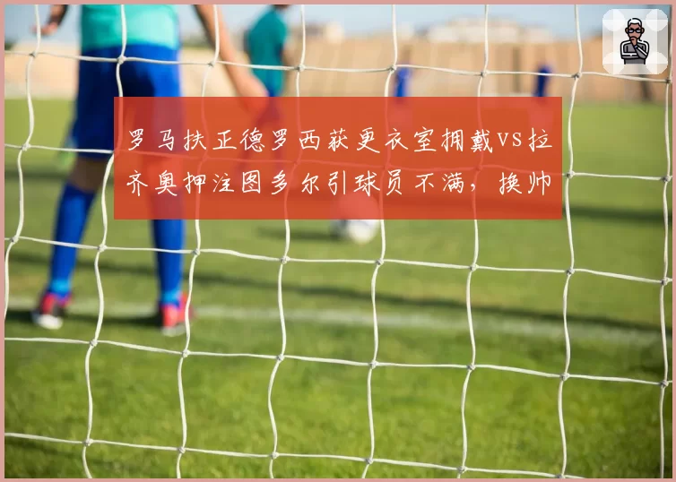 罗马扶正德罗西获更衣室拥戴vs拉齐奥押注图多尔引球员不满,换帅人心向背截然不同