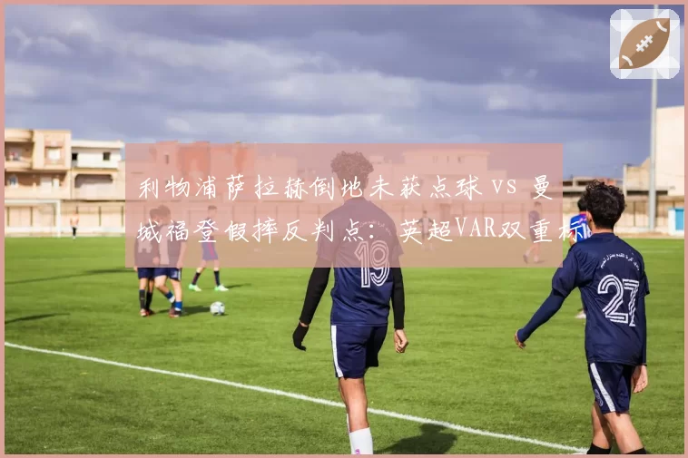 利物浦萨拉赫倒地未获点球 vs 曼城福登假摔反判点:英超VAR双重标准遭炮轰