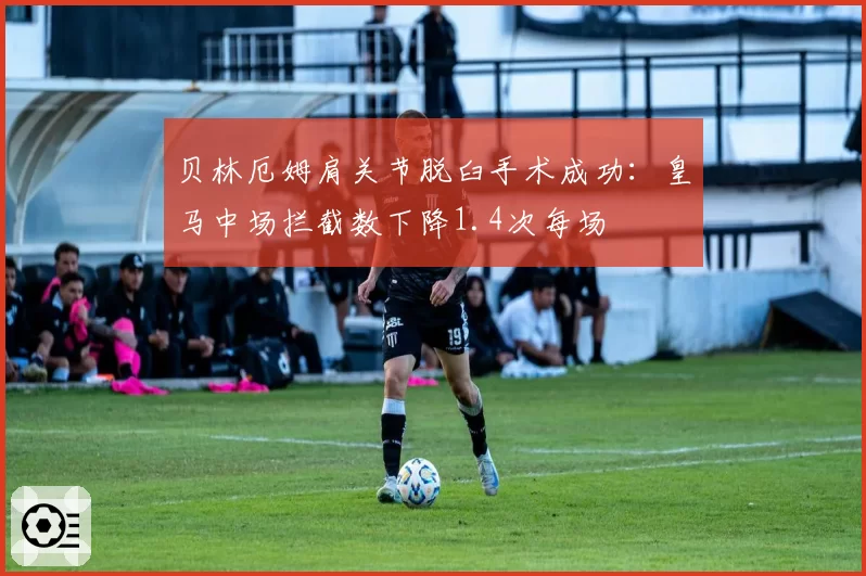 贝林厄姆肩关节脱臼手术成功：皇马中场拦截数下降1.4次每场